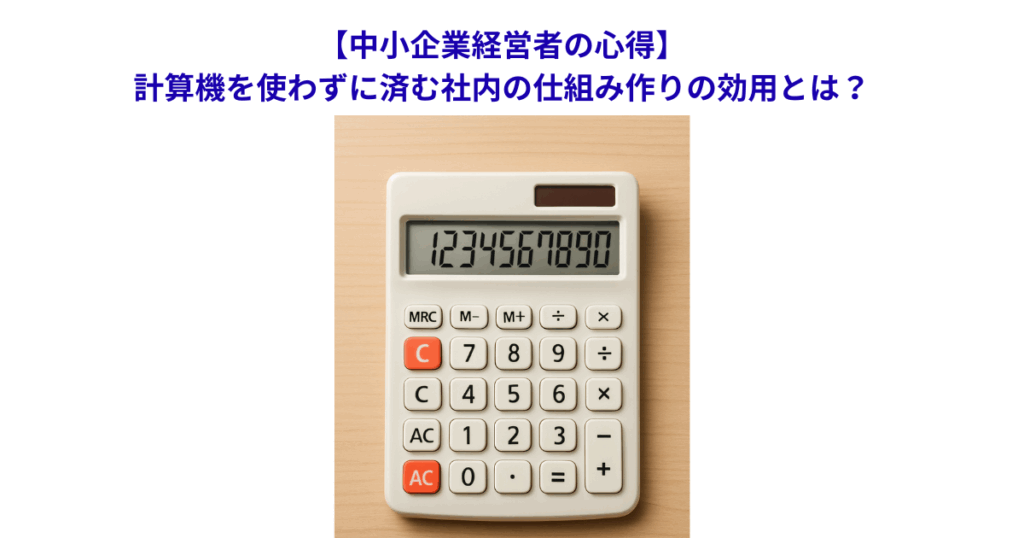 【中小企業経営者の心得】計算機を使わずに済む社内の仕組み作りの効用とは?