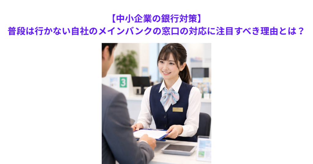 【中小企業の銀行対策】普段は行かない自社のメインバンクの窓口の対応に注目すべき理由とは？